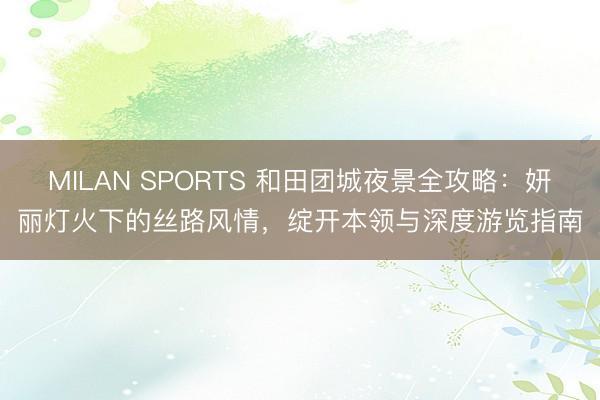 MILAN SPORTS 和田团城夜景全攻略:妍丽灯火下的丝路风情,绽开本领与深度游览指南