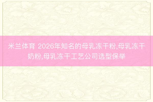 米兰体育 2026年知名的母乳冻干粉，母乳冻干奶粉，母乳冻干工艺公司选型保举