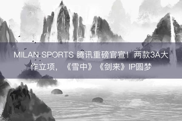 MILAN SPORTS 腾讯重磅官宣!两款3A大作立项,《雪中》《剑来》IP圆梦