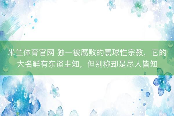 米兰体育官网 独一被腐败的寰球性宗教，它的大名鲜有东谈主知，但别称却是尽人皆知