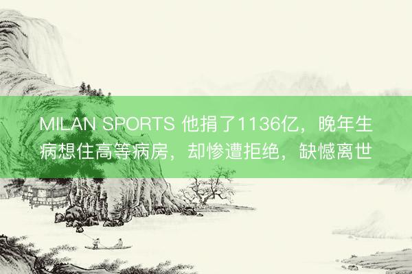 MILAN SPORTS 他捐了1136亿，晚年生病想住高等病房，却惨遭拒绝，缺憾离世