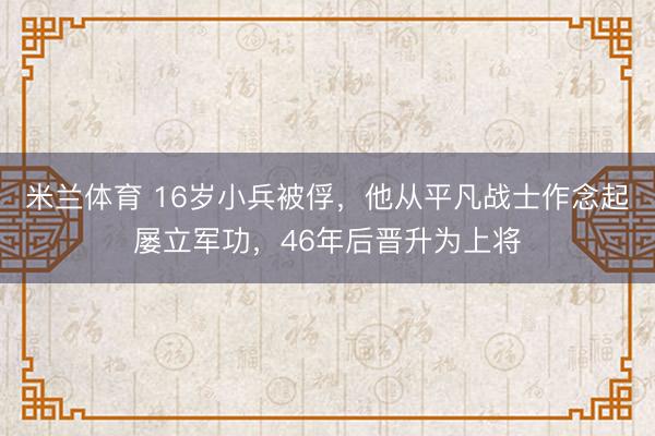 米兰体育 16岁小兵被俘，他从平凡战士作念起屡立军功，46年后晋升为上将