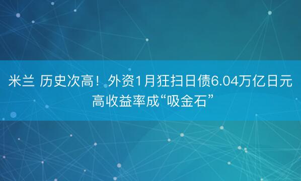 米兰 历史次高！外资1月狂扫日债6.04万亿日元 高收益率成“吸金石”