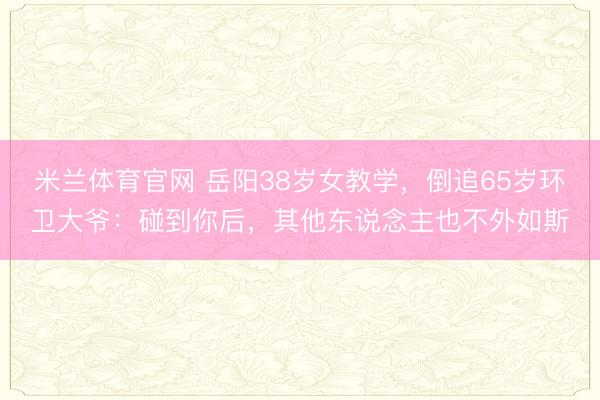 米兰体育官网 岳阳38岁女教学,倒追65岁环卫大爷:碰到你后,其他东说念主也不外如斯
