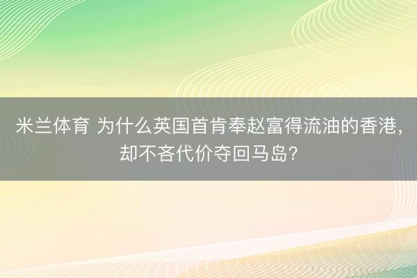 米兰体育 为什么英国首肯奉赵富得流油的香港，却不吝代价夺回马岛？