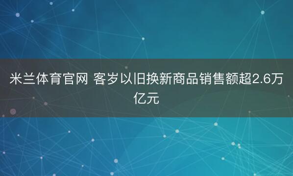 米兰体育官网 客岁以旧换新商品销售额超2.6万亿元