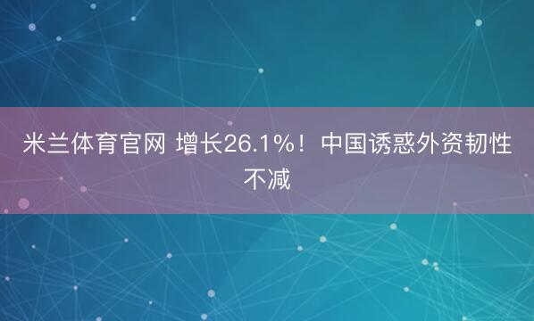 米兰体育官网 增长26.1%！中国诱惑外资韧性不减
