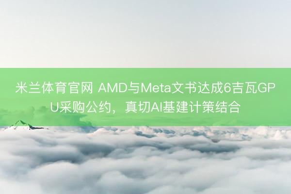 米兰体育官网 AMD与Meta文书达成6吉瓦GPU采购公约，真切AI基建计策结合