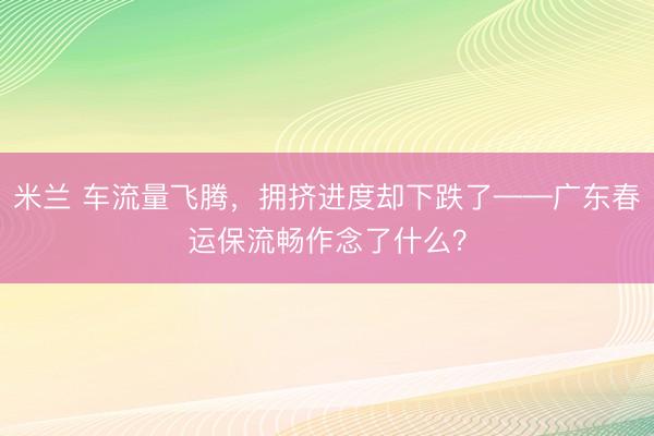 米兰 车流量飞腾，拥挤进度却下跌了——广东春运保流畅作念了什么？