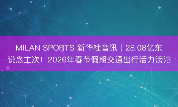 MILAN SPORTS 新华社音讯｜28.08亿东说念主次！2026年春节假期交通出行活力滂沱