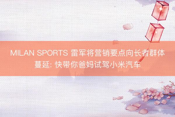 MILAN SPORTS 雷军将营销要点向长者群体蔓延: 快带你爸妈试驾小米汽车