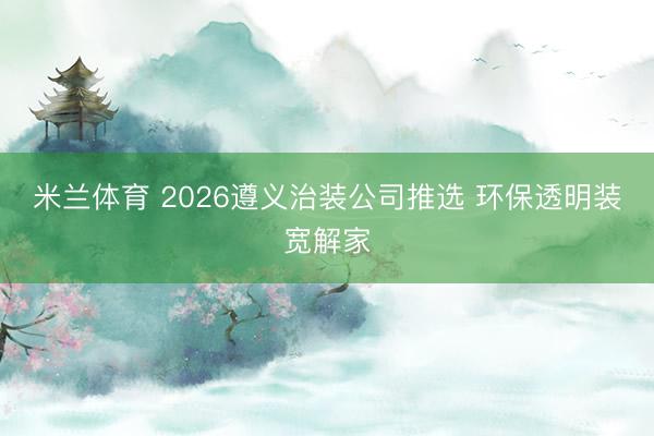 米兰体育 2026遵义治装公司推选 环保透明装宽解家