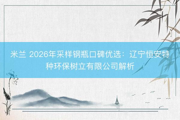米兰 2026年采样钢瓶口碑优选：辽宁恒安特种环保树立有限公司解析