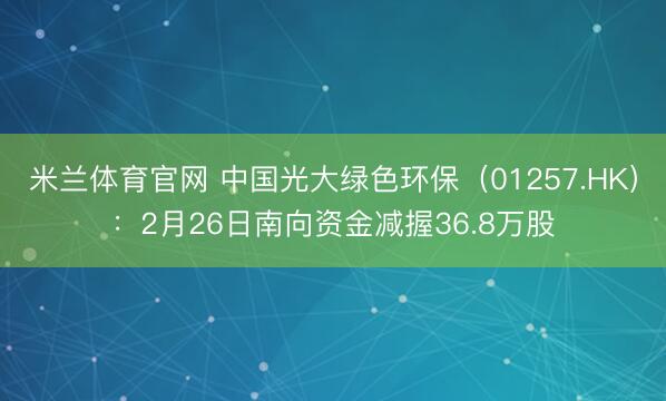 米兰体育官网 中国光大绿色环保（01257.HK）：2月26日南向资金减握36.8万股
