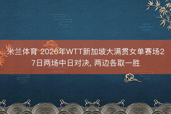米兰体育 2026年WTT新加坡大满贯女单赛场27日两场中日对决, 两边各取一胜