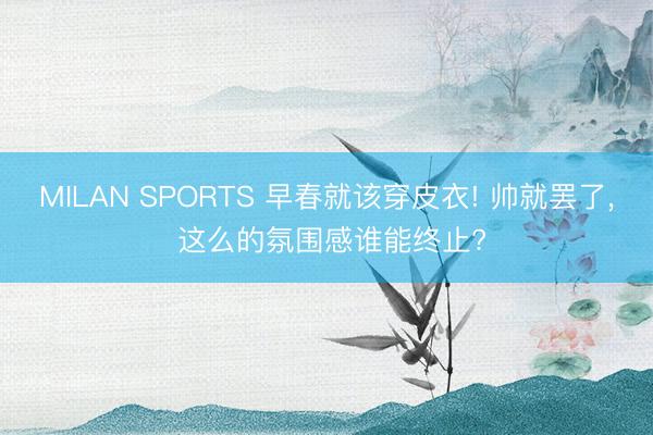 MILAN SPORTS 早春就该穿皮衣! 帅就罢了, 这么的氛围感谁能终止?