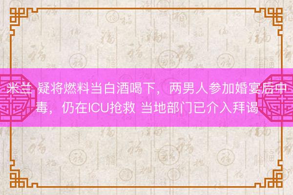 米兰 疑将燃料当白酒喝下,两男人参加婚宴后中毒,仍在ICU抢救 当地部门已介入拜谒