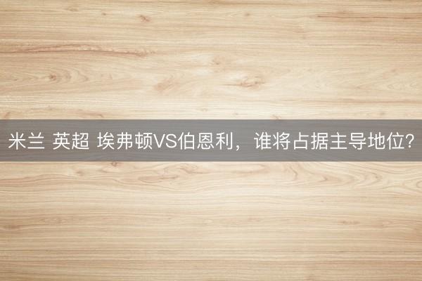 米兰 英超 埃弗顿VS伯恩利,谁将占据主导地位?